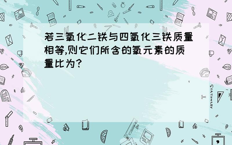 若三氧化二铁与四氧化三铁质量相等,则它们所含的氧元素的质量比为?