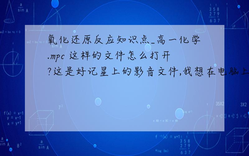 氧化还原反应知识点_高一化学.mpc 这样的文件怎么打开?这是好记星上的影音文件,我想在电脑上播放用什么软件?