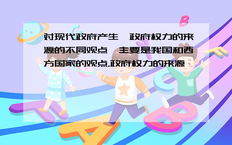 对现代政府产生、政府权力的来源的不同观点,主要是我国和西方国家的观点.政府权力的来源