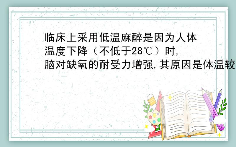 临床上采用低温麻醉是因为人体温度下降（不低于28℃）时,脑对缺氧的耐受力增强,其原因是体温较低时细胞生命慢,需要能量少,因而细胞呼吸耗氧少（或体温低时,细胞中呼吸酶活性低,有氧