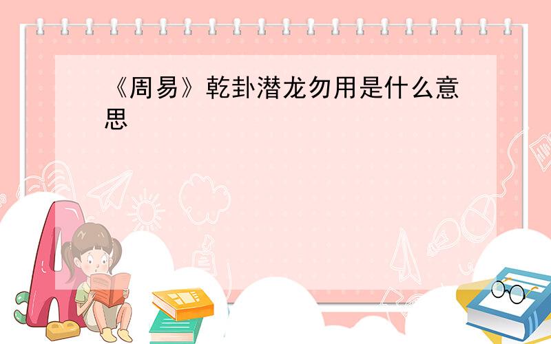 《周易》乾卦潜龙勿用是什么意思