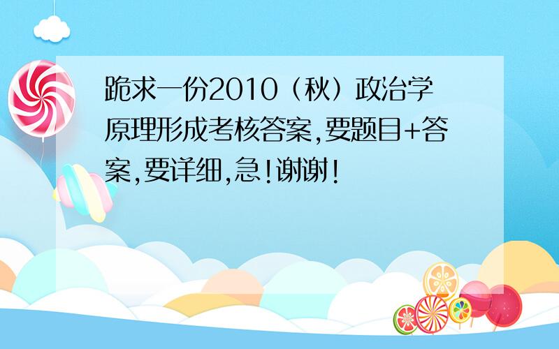 跪求一份2010（秋）政治学原理形成考核答案,要题目+答案,要详细,急!谢谢!