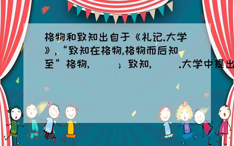 格物和致知出自于《礼记.大学》,“致知在格物,格物而后知至”格物,（ ）；致知,（ ）.大学中提出的格物、致知、（）（）（）（）（）（）八条目,成为南宋以后理学家基本纲领的一部分.