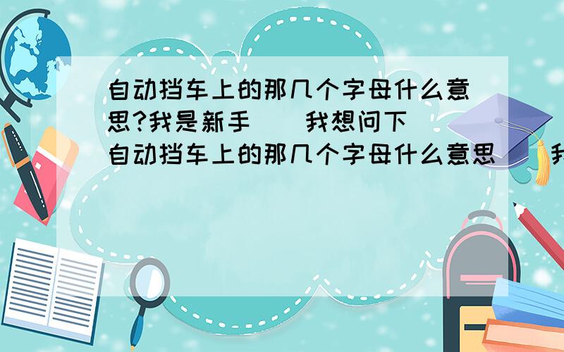 自动挡车上的那几个字母什么意思?我是新手``我想问下``自动挡车上的那几个字母什么意思``我就知道R是倒车D是行使 还有什么L挡 还有什么？我忘了 ``那些都是干什么的``我听我朋友说 `还有