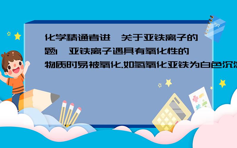 化学精通者进,关于亚铁离子的题1、亚铁离子遇具有氧化性的物质时易被氧化.如氢氧化亚铁为白色沉淀,在空气中会迅速被氧化成红褐色的氢氧化铁沉淀,这是氢氧化亚铁的典型特征.2、亚铁盐