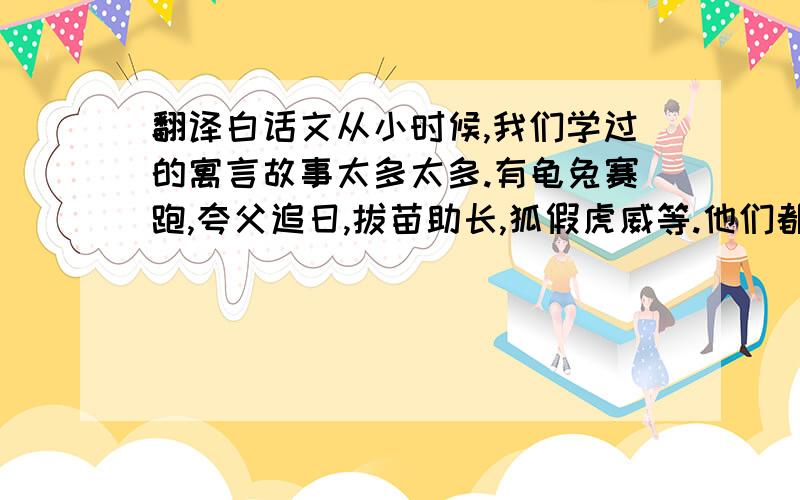 翻译白话文从小时候,我们学过的寓言故事太多太多.有龟兔赛跑,夸父追日,拔苗助长,狐假虎威等.他们都蕴含着博大精深的道理,我们因该多读它们,使自己变得充实起来,这样,对我们将有好多好