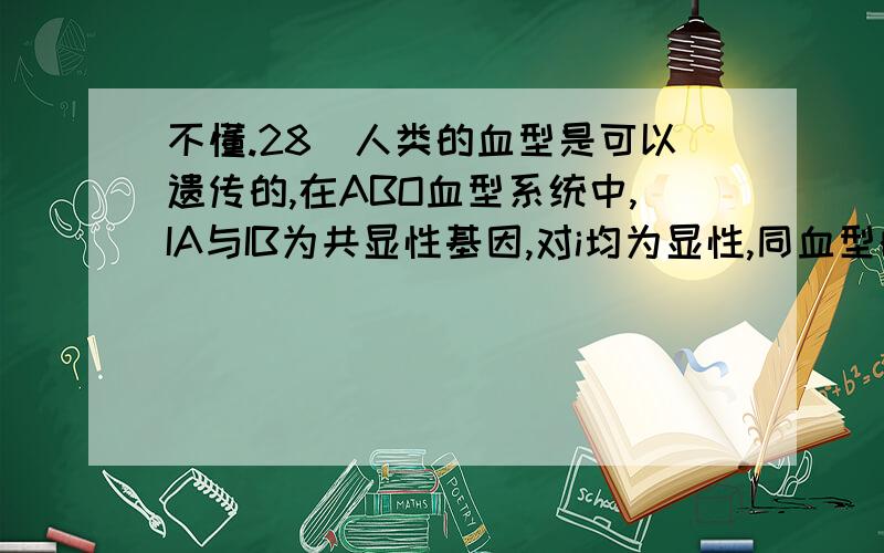 不懂.28．人类的血型是可以遗传的,在ABO血型系统中,IA与IB为共显性基因,对i均为显性,同血型的基因组成如下表,正常情况下,子女血型不可能为O型的婚配方式是 ( )血型A型B型AB型O型基因型IAIA、