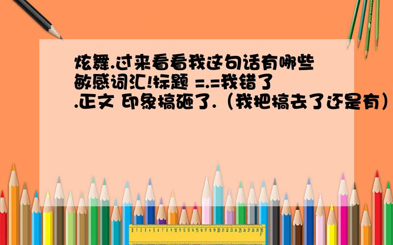 炫舞.过来看看我这句话有哪些敏感词汇!标题 =.=我错了.正文 印象搞砸了.（我把搞去了还是有）姐姐你先删了.明天我再补,=.=先给1WG币赔罪~