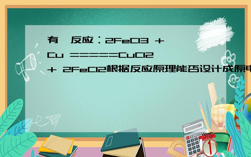 有一反应：2FeCl3 + Cu =====CuCl2 + 2FeCl2根据反应原理能否设计成原电池?若能,写出正负电极材料及其电极反应式、电解质溶液名称?