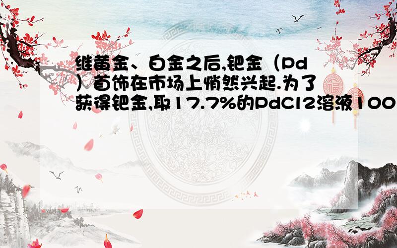 继黄金、白金之后,钯金（Pd）首饰在市场上悄然兴起.为了获得钯金,取17.7%的PdCl2溶液100克,加入10.0克铁粉使其充分反应得到钯金和铁的氯化物.经分析所得钯金的质量为10.6克,未反应的铁粉质