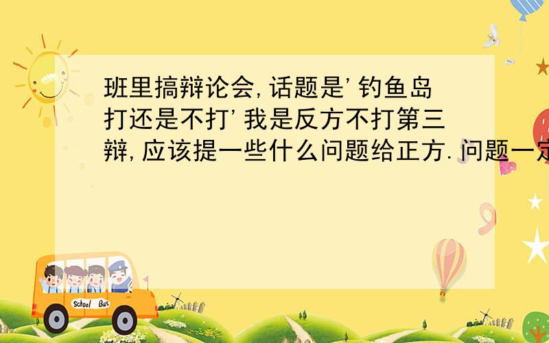 班里搞辩论会,话题是'钓鱼岛打还是不打'我是反方不打第三辩,应该提一些什么问题给正方.问题一定要叼酸刻薄,最好要让正方答不出来