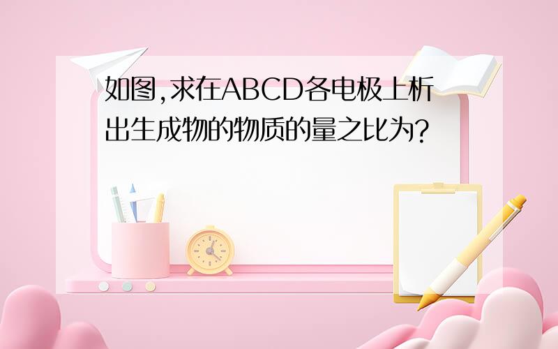 如图,求在ABCD各电极上析出生成物的物质的量之比为?