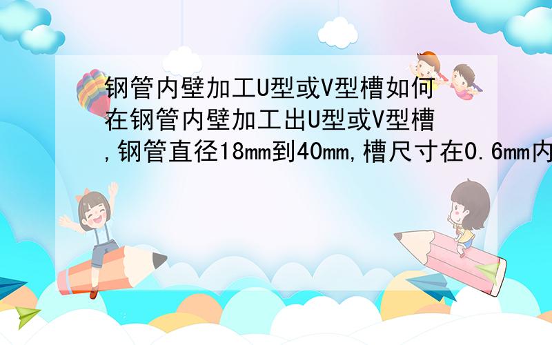 钢管内壁加工U型或V型槽如何在钢管内壁加工出U型或V型槽,钢管直径18mm到40mm,槽尺寸在0.6mm内,加工后要求钢管除槽处其他部位不能变形,且槽的尺寸是变化的.如果能提供制造机械和工艺更好.