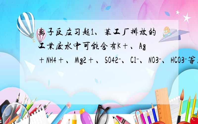 离子反应习题1、某工厂排放的工业废水中可能含有K+、Ag+NH4+、Mg2+、SO42－、Cl－、NO3－、HCO3－等离子.经检测废水呈明显的碱性,则可确定该厂废水中肯定不含有的离子组合是（）A．Ag+、K+、NO