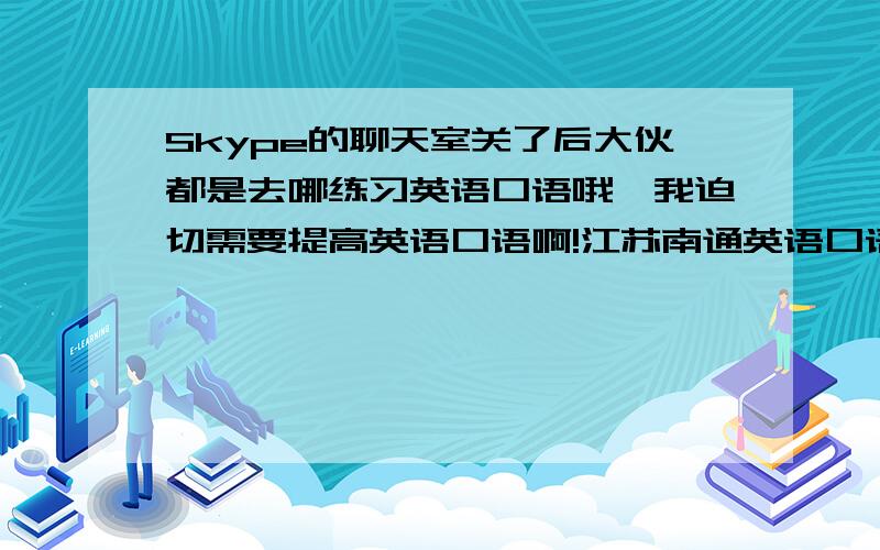 Skype的聊天室关了后大伙都是去哪练习英语口语哦,我迫切需要提高英语口语啊!江苏南通英语口语培训机构,所以不得已打算报班了.哪里学英语口语好点?我在江苏南通这边,麻烦推荐方便的机