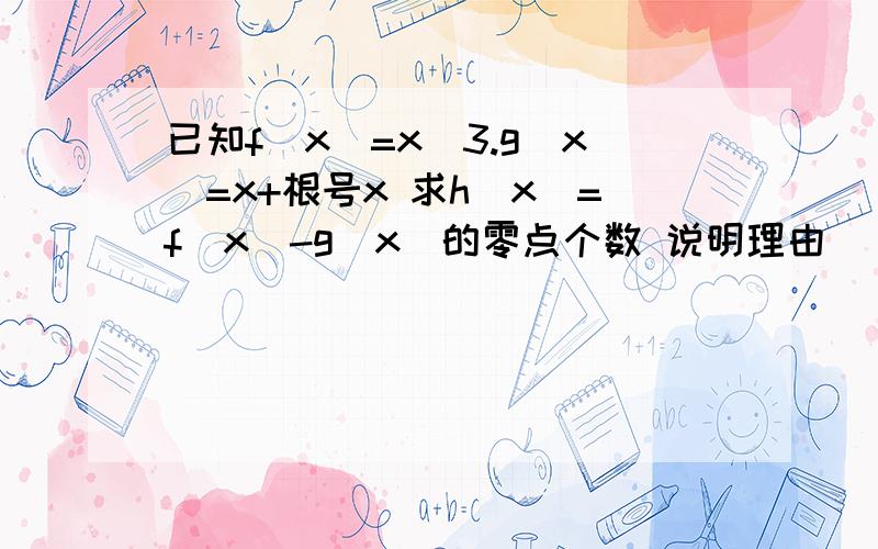 已知f（x）=x^3.g（x）=x+根号x 求h（x）=f（x）-g（x）的零点个数 说明理由