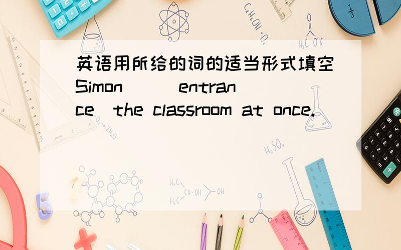 英语用所给的词的适当形式填空Simon__(entrance)the classroom at once.