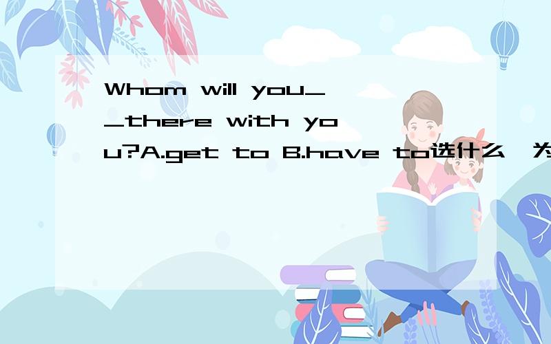 Whom will you__there with you?A.get to B.have to选什么,为什么不好意思，搞错了A.get go B.ask go C .want go D.have go 为什么