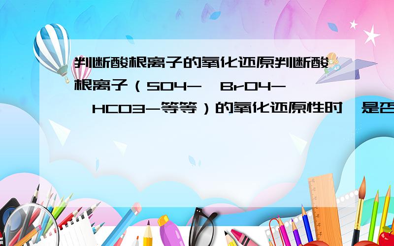 判断酸根离子的氧化还原判断酸根离子（SO4-,BrO4-,HCO3-等等）的氧化还原性时,是否应看S,Br的化合价来判断呢?为什么氧与氢的化合价不看呢?