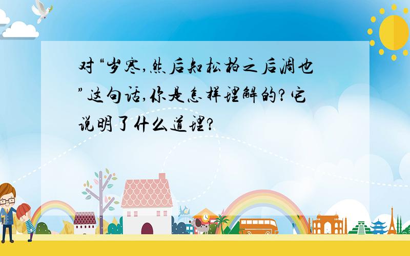 对“岁寒,然后知松柏之后凋也”这句话,你是怎样理解的?它说明了什么道理?