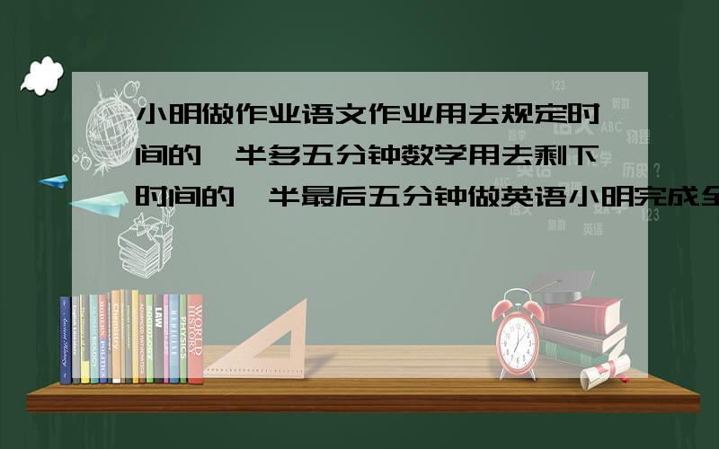 小明做作业语文作业用去规定时间的一半多五分钟数学用去剩下时间的一半最后五分钟做英语小明完成全部作...小明做作业语文作业用去规定时间的一半多五分钟数学用去剩下时间的一半最