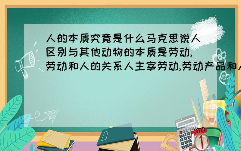 人的本质究竟是什么马克思说人区别与其他动物的本质是劳动,劳动和人的关系人主宰劳动,劳动产品和人的关系是劳动产品附属于人,还说人具有自然属性和社会属性双重属性,而社会属性更重