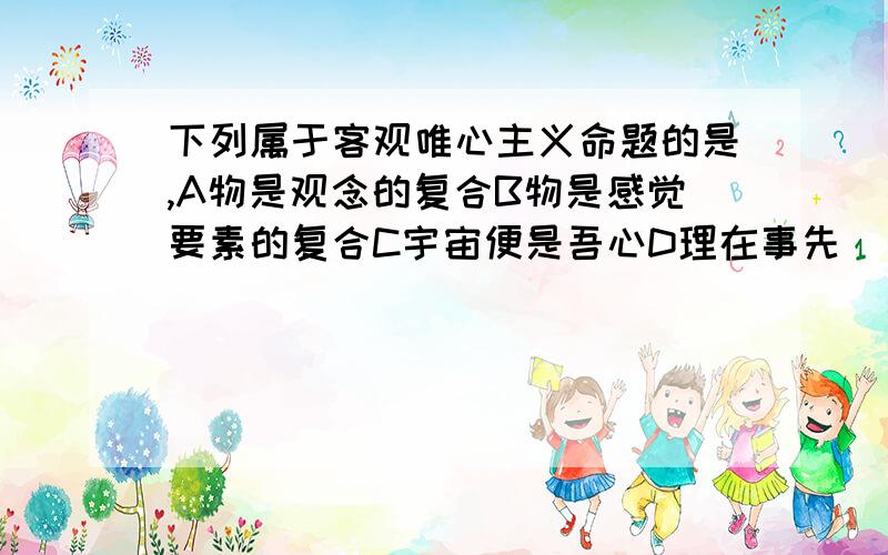 下列属于客观唯心主义命题的是,A物是观念的复合B物是感觉要素的复合C宇宙便是吾心D理在事先