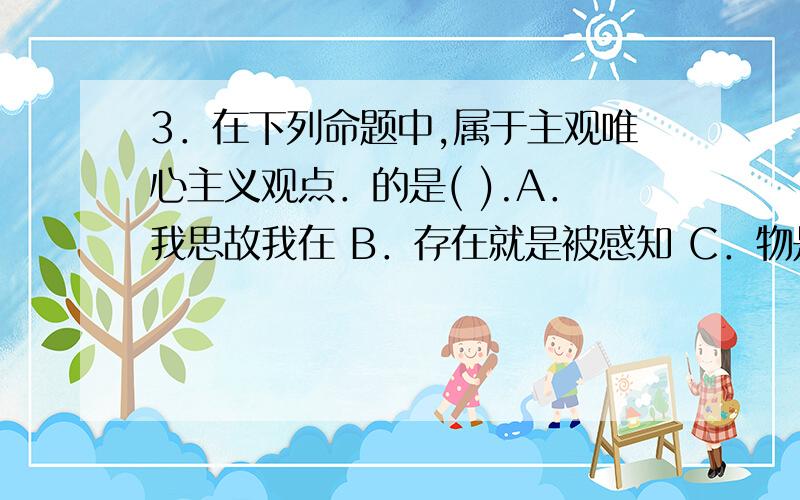 3．在下列命题中,属于主观唯心主义观点．的是( ).A．我思故我在 B．存在就是被感知 C．物是绝对观念的外化 D.万物皆备于我AD懂,这题答案说是ABD.