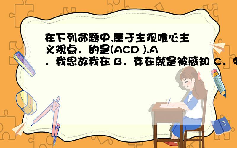 在下列命题中,属于主观唯心主义观点．的是(ACD ).A．我思故我在 B．存在就是被感知 C．物是绝对观念的外化 D.万物皆备于我答案是否错误,我个人认为是ABCD