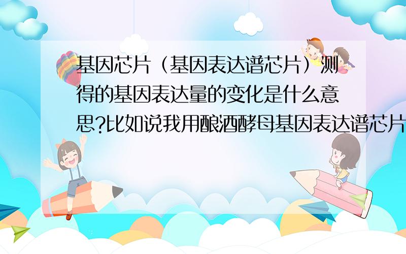 基因芯片（基因表达谱芯片）测得的基因表达量的变化是什么意思?比如说我用酿酒酵母基因表达谱芯片测得某种污染物导致酿酒酵母细胞内某些基因的表达产生了变化,那么这种变化指的是