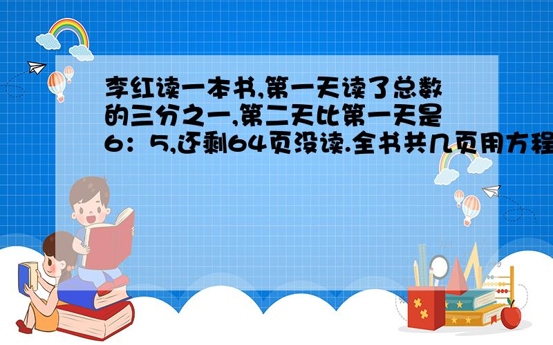 李红读一本书,第一天读了总数的三分之一,第二天比第一天是6：5,还剩64页没读.全书共几页用方程,要通俗易懂