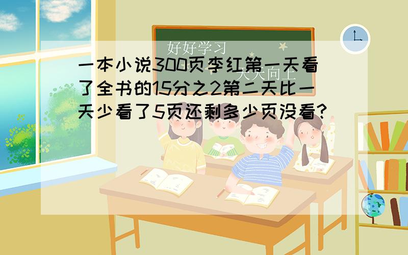 一本小说300页李红第一天看了全书的15分之2第二天比一天少看了5页还剩多少页没看?