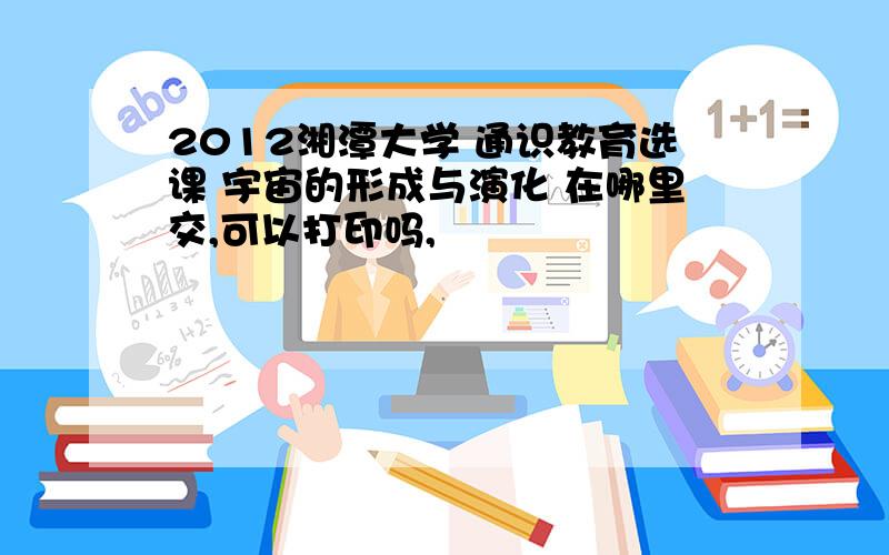 2012湘潭大学 通识教育选课 宇宙的形成与演化 在哪里交,可以打印吗,