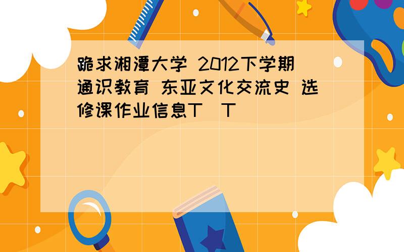 跪求湘潭大学 2012下学期通识教育 东亚文化交流史 选修课作业信息T^T