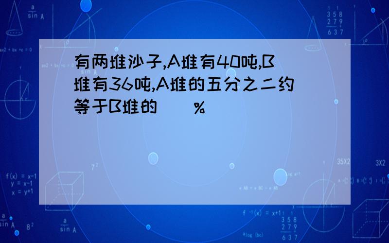 有两堆沙子,A堆有40吨,B堆有36吨,A堆的五分之二约等于B堆的（）%