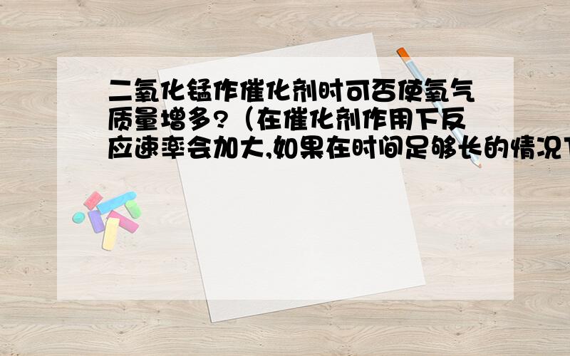 二氧化锰作催化剂时可否使氧气质量增多?（在催化剂作用下反应速率会加大,如果在时间足够长的情况下加催化剂的生成物与不加催化剂生成物质量上有何大小关系?）“>