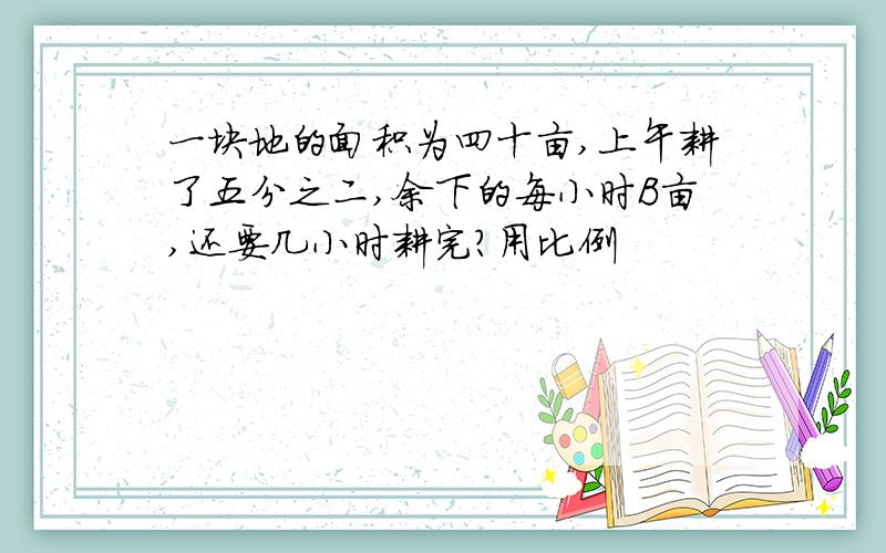 一块地的面积为四十亩,上午耕了五分之二,余下的每小时B亩,还要几小时耕完?用比例