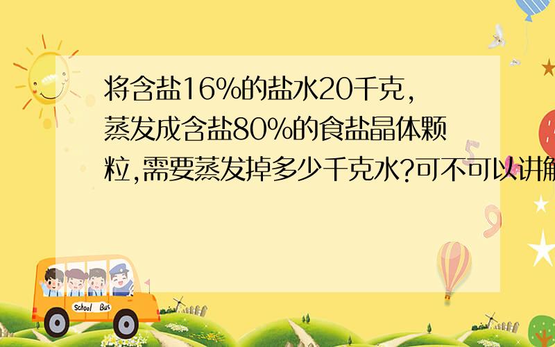 将含盐16%的盐水20千克,蒸发成含盐80%的食盐晶体颗粒,需要蒸发掉多少千克水?可不可以讲解一下