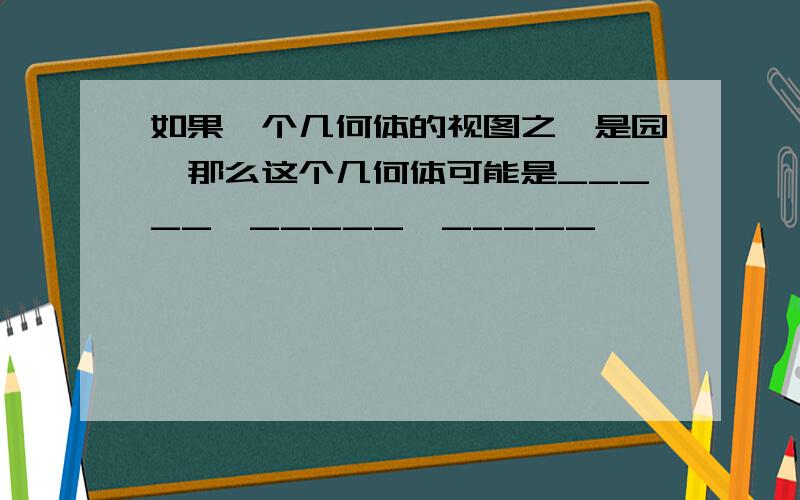 如果一个几何体的视图之一是园,那么这个几何体可能是_____,_____,_____