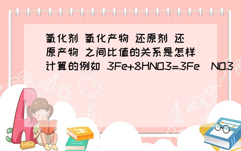 氧化剂 氧化产物 还原剂 还原产物 之间比值的关系是怎样计算的例如 3Fe+8HNO3=3Fe(NO3)2+2NO+4H2O 解答完此题后再用语言说明一下氧化剂 氧化产物 还原剂 还原产物 之间的比值关系