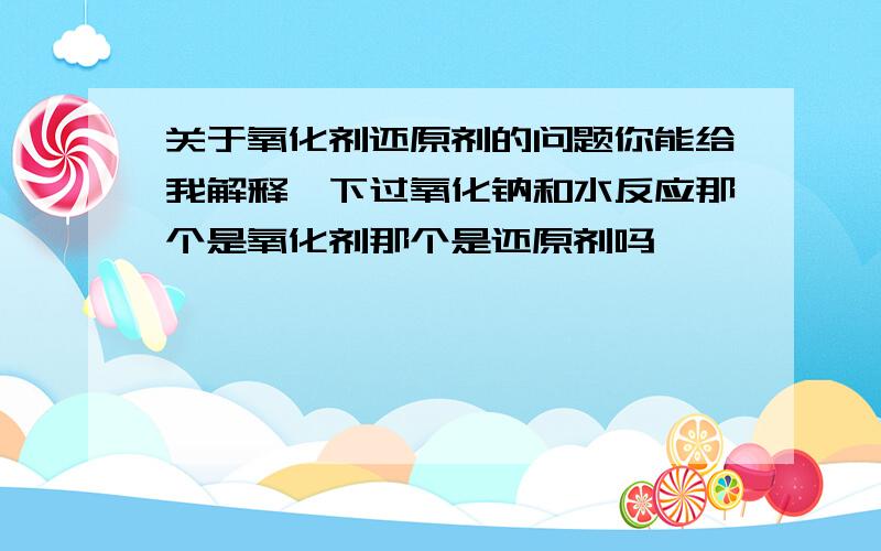 关于氧化剂还原剂的问题你能给我解释一下过氧化钠和水反应那个是氧化剂那个是还原剂吗