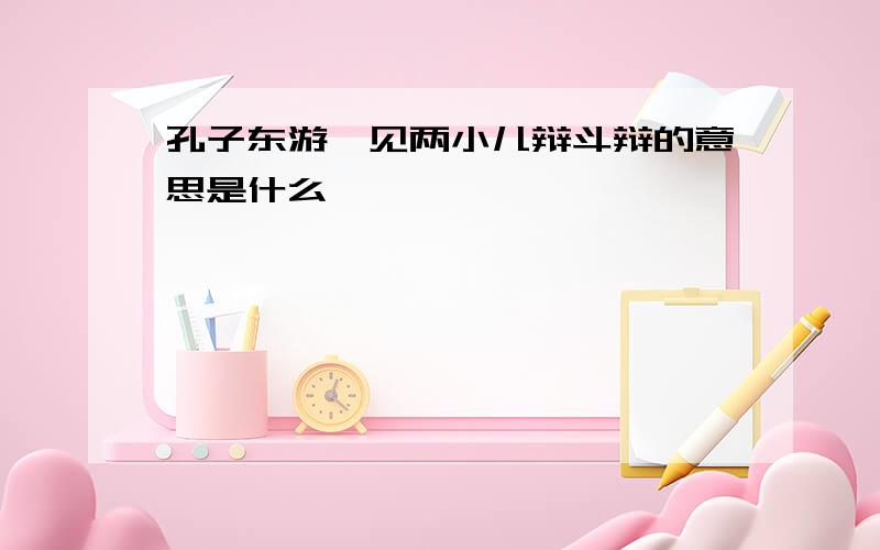 孔子东游,见两小儿辩斗辩的意思是什么