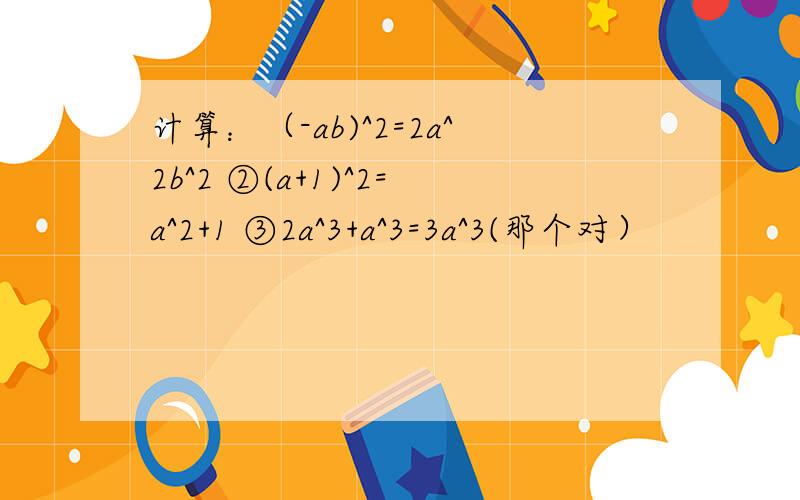 计算：（-ab)^2=2a^2b^2 ②(a+1)^2=a^2+1 ③2a^3+a^3=3a^3(那个对）