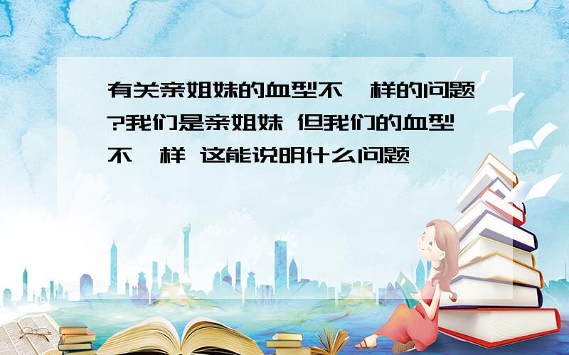 有关亲姐妹的血型不一样的问题?我们是亲姐妹 但我们的血型不一样 这能说明什么问题