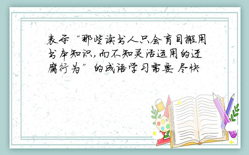 表示“那些读书人只会盲目搬用书本知识,而不知灵活运用的迂腐行为”的成语学习需要 尽快