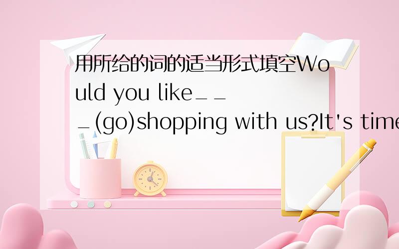 用所给的词的适当形式填空Would you like___(go)shopping with us?It's time____(go)to bed now.They would like_____(have)supper.