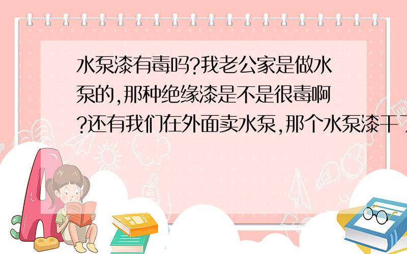 水泵漆有毒吗?我老公家是做水泵的,那种绝缘漆是不是很毒啊?还有我们在外面卖水泵,那个水泵漆干了后还有没有毒呢?还有一种水管,味道很大的,很像是柴油味.,到冬天就会变硬的,我不知道这