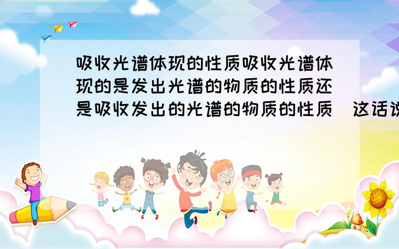 吸收光谱体现的性质吸收光谱体现的是发出光谱的物质的性质还是吸收发出的光谱的物质的性质（这话说的貌似不太明白～）