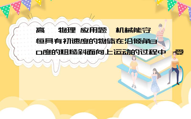 高一 物理 应用题,机械能守恒具有初速度的物体在沿倾角30度的粗糙斜面向上运动的过程中,受一个恒定的沿斜面向上的拉力F作用,这时物体加速度的大小为4m/s^2,方向沿斜面向下.那么在物体向