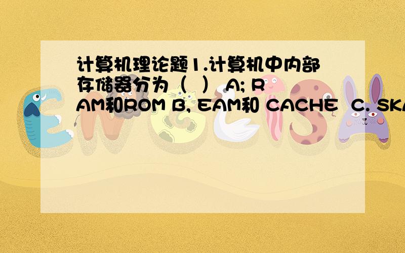 计算机理论题1.计算机中内部存储器分为（  ） A; RAM和ROM B, EAM和 CACHE  C. SKAM和DKAM   D. 硬盘和RAM2.平时我们所指的某计算机内存大小为512MB,这里所指的内存是（ ）A.ROM  B, RAM   C.ROM和RAM只和 D. CA